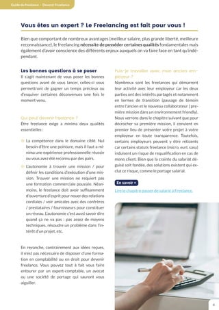 Guide du freelance - Devenir Freelance
4
Vous êtes un expert ? Le Freelancing est fait pour vous !
Bien que comportant de nombreux avantages (meilleur salaire, plus grande liberté, meilleure
reconnaissance), le freelancing nécessite de posséder certaines qualités fondamentales mais
également d’avoir conscience des différents enjeux auxquels on va faire face en tant qu’indé-
pendant.
Les bonnes questions à se poser
Il s’agit maintenant de vous poser les bonnes
questions avant de vous lancer, celles-ci vous
permettront de gagner un temps précieux ou
d’esquiver certaines déconvenues une fois le
moment venu.
Qui peut devenir freelance ?
Être freelance exige a minima deux qualités
essentielles :
¤ La compétence dans le domaine ciblé. Nul
besoin d’être une pointure, mais il faut a mi-
nima une expérience professionnelle réussie
ou vous avez été reconnu par des pairs.
¤ L’autonomie à trouver une mission / pour
définir les conditions d’exécution d’une mis-
sion. Trouver une mission ne requiert pas
une formation commerciale poussée. Néan-
moins, le freelance doit avoir suffisamment
d’ouverture d’esprit pour nouer des relations
cordiales / voir amicales avec des confrères
/ prestataires / fournisseurs pour constituer
un réseau. L’autonomie c’est aussi savoir dire
quand ça ne va pas : pas assez de moyens
techniques, résoudre un problème dans l’in-
térêt d’un projet, etc.
En revanche, contrairement aux idées reçues,
il n’est pas nécessaire de disposer d’une forma-
tion en comptabilité ou en droit pour devenir
freelance. Vous pouvez tout à fait vous faire
entourer par un expert-comptable, un avocat
ou une société de portage qui sauront vous
aiguiller.
Puis-je travailler avec mon ancien em-
ployeur ?
Nombreux sont les freelances qui démarrent
leur activité avec leur employeur car les deux
parties ont des intérêts partagés et notamment
en termes de transition (passage de témoin
entre l’ancien et le nouveau collaborateur | pre-
mière mission dans un environnement friendly).
Nous verrons dans le chapitre suivant que pour
décrocher sa première mission, il convient en
premier lieu de présenter votre projet à votre
employeur en toute transparence. Toutefois,
certains employeurs peuvent y être réticents
car certains statuts freelance (micro, eurl, sasu)
induisent un risque de requalification en cas de
mono client. Bien que la crainte du salariat dé-
guisé soit fondée, des solutions existent qui ex-
clut ce risque, comme le portage salarial.
En savoir +
Lire le chapitre passer de salarié à Freelance.
 