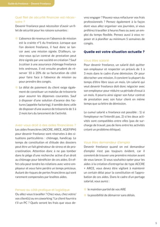5
Guide du freelance - Devenir Freelance
Quel filet de sécurité financier est néces-
saire ?
Devenir freelance peut nécessiter d’avoir un fi-
let de sécurité pour les raisons suivantes :
¤ L’absence de revenus en l’absence de mission
est la crainte n°1 du freelance. Lorsque que
l’on devient freelance, il faut donc se lan-
cer avec une mission signée. D’ailleurs, sa-
viez-vous qu’un contrat de prestation peut
être signée par une société en création ? Sauf
à cotiser à une assurance chômage freelance
très onéreuse, il est ensuite prudent de ré-
server 10 à 20% de sa facturation de côté
pour faire face à l’absence de mission ou
pour prendre des congés.
¤ Le délai de paiement du client exige égale-
ment de constituer un matelas de trésorerie
pour assurer les dépenses courantes. Sauf
à disposer d’une solution d’avance des fac-
tures (appelée factoring), il semble donc utile
de disposer d’une avance de trésorerie de 1 à
2 mois lors du lancement de l’activité.
Avez-vous droit à des aides financières ?
Les aides financières (ACCRE, ARCE, AGEFIPH)
pour devenir freelance sont réservées à des si-
tuations particulières : chômage, handicap. Le
temps de constitution et d’étude des dossiers
peut être un fait générateur de stress et de pro-
crastination. Attention donc à ne pas tomber
dans le piège d’une recherche active d’un droit
au chômage pour bénéficier de ces aides. En ef-
fet cela peut tendre les relations avec votre em-
ployeur et vous faire perdre un temps précieux.
Autant de risques de pertes financières qui sont
rarement compensées par lesdites aides.
Pensez au côté pratique et logistique
Ou allez-vous travailler ? Chez vous, chez votre/
vos client(s) ou en coworking ? Le client fournira
t’il un PC ? Quels seront les frais que vous de-
vrez engager ? Pouvez-vous refacturer vos frais
professionnels ? Pensez également à la façon
dont vous allez organiser vos journées, si vous
préférez travailler à heures fixes ou avec un em-
ploi du temps flexible. Pensez aussi à vous re-
poser et à planifier au minimum 5 semaines de
congés.
Quelle est votre situation actuelle ?
Vous êtes salarié
Pour devenir freelance, un salarié doit quitter
son employeur et respecter un préavis de 1 à
3 mois dans le cadre d’une démission. Or pour
décrocher une mission, il convient la plupart du
temps d’être libre sous un mois. Un salarié qui
veut devenir freelance doit donc négocier avec
son employeur pour réduire sa période d’essai à
un mois. Il pourra ainsi signer son futur contrat
de prestation avec son futur client en même
temps que sa lettre de démission.
Le cumul salarié x freelance est possible : 1) si
l’employeur ne l’interdit pas, 2) si les deux acti-
vités sont compatibles entre elles (pas de sur-
charge de travail, pas de liens entre les activités
créant un problème éthique).
Vous êtes demandeur d’emploi
Devenir freelance quand on est demandeur
d’emploi n’est pas toujours évident, car il
convient de trouver une première mission avant
de vous lancer. Si vous souhaitez opter pour les
aides à la création d’entreprise de type ACCRE
+ ARCE, vous devez être vigilant à maintenir
un certain délai pour la constitution et l’appro-
bation de ces aides. Dans le cadre d’un portage
salarial, vous aurez :
¤ le maintien partiel de vos ARE
¤ la possibilité de démarrer sans délais.
 
