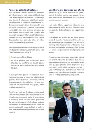 7
Guide du freelance - Devenir Freelance
Passer de salarié à freelance
Pour passer de salarié à freelance il est néces-
saire de se rassurer vis-à-vis du coté légal, et du
coté psychologique de la chose. Du coté légal,
pour devenir freelance, un salarié doit quitter
son employeur et respecter un préavis de 1 à
3 mois dans le cadre d’une démission. Or pour
décrocher une mission, il convient la plupart du
temps d’être libre sous un mois. Un salarié qui
veut devenir freelance doit donc négocier avec
son employeur pour réduire sa période d’essai à
un mois. Il pourra ainsi signer son futur contrat
de prestation avec son futur client en même
temps que sa lettre de démission.
Il est également possible de se lancer en paral-
lèle de son travail salarié, en effet le cumul sala-
rié et freelance est possible si :
¤ l’employeur ne l’interdit pas,
¤ les deux activités sont compatibles entre
elles (pas de surcharge de travail, pas de
liens entre les activités créant un problème
éthique).
Il faut également passer son esprit en mode
freelance avant de se lancer, Le salarié attend
qu’on lui donne du travail – même s’il peut évi-
demment prendre des initiatives – là où le free-
lance est en permanence aux aguets, même
pendant ses missions.
En effet, en tant que freelance, si vos condi-
tions ne vous plaisent pas, vous pouvez les re-
négocier, ou menacer de partir, là où un salarié
a beaucoup moins souvent cette possibilité.
Dans un sens, le salarié et le freelance sont res-
pectivement le corbeau et le renard ; le salarié
a son fromage et il en est satisfait, là où le re-
nard cherche à obtenir son fromage par tous les
moyens.
Une liberté qui demande des efforts
Passer le cap du mode freelance fait rêver :
pouvoir travailler comme vous voulez, ne pas
avoir de supérieur hiérarchique, vous organiser
comme bon vous semble…
Mais cette liberté apparente nécessite une
contrepartie du moins au début de son activité,
une quantité de travail accrue par rapport à un
salarié.
Le freelance en activité est en veille perma-
nente. Il consulte régulièrement LinkedIn sur
son portable ou son ordinateur, il fait du bench-
marking, il étudie ses clients, … On estime chez
Régie qu’un freelance passe entre 5 et 10% de
son temps à ce qui s’assimile à l’extension de son
réseau.
Comme dit précédemment, voyez-vous comme
un renard attentiste. Bénéficier d’un réseau
complet et professionnel est un travail à temps
plein qui peut prendre entre 2 semaines et 2
mois, entre publications, prises de contact, …
Cela peut faire peur à première vue, mais nous
apprendrons dans la suite du guide comment
faire en sorte que ce ne soit pas épuisant.
7
 