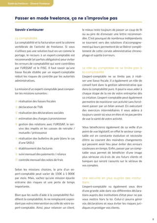 8
Guide du freelance - Devenir Freelance
Passer en mode freelance, ça ne s’improvise pas
Savoir s’entourer
La comptabilité
La comptabilité et la facturation sont la colonne
vertébrale de l’activité de freelance. Si vous
n’utilisez pas une solution tout-en-un comme le
portage, le recours à un expert-comptable est
recommandé (et parfois obligatoire) pour éviter
les erreurs de comptabilité qui sont contrôlées
par l’URSSAF et le FISC. Il faut savoir qu’une
liasse fiscale établie par un expert-comptable
réduit les risques de contrôle par les autorités
administratives.
La mission d’un expert-comptable peut compor-
ter les missions suivantes :
¤ réalisation des liasses fiscales
¤ déclaration de TVA
¤ réalisation des déclarations sociales
¤ estimation des charges à provisionner
¤ gestion des relations avec l’URSSAF, le ser-
vice des impôts et les caisses de retraite /
mutuelle / prévoyance
¤ réalisation des bulletins de paie (dans le cas
d’une SASU)
¤ établissement des factures
¤ suivi mensuel des paiements / relance
¤ contrôle mensuel des notes de frais
Selon les missions choisies, le prix d’un ex-
pert-comptable peut varier de 150€ à 1 000€
par mois. Mais, sachez qu’une mission épurée
entraine des risques et une perte de temps
importante.
Bien que les outils d’aide à la comptabilité flui-
difient la comptabilité, ils ne remplacent cepen-
dant pas votre intervention ou celle de votre ex-
pert-comptable. Ainsi, pour relancer un client,
le mieux reste toujours de passer un coup de fil
ou au pire de d’envoyer une lettre recomman-
dée. C’est pourquoi de nombreux indépendants
se tournent vers des solutions d’accompagne-
ment qui leurs permettent de se libérer complé-
tement de cette corvée administrative chrono-
phage et sujette à erreurs.
Le rôle du comptable ne se limite pas à
la comptabilité
L’expert-comptable ne se limite pas à réali-
ser une liasse fiscale, il a également un rôle de
conseil tant dans la gestion administrative que
dans la comptabilité pure. Il pourra vous aider à
chaque étape de la vie de votre entreprise dès
sa création. L’expert-comptable peut également
permettre de monitorer son activité sans forcé-
ment passer par un bilan annuel. En exécutant
des exercices intermédiaires il vous aidera à
toujours savoir où vous en êtes et ne pas perdre
de vue la santé de votre activité.
Vous bénéficierez également de sa veille d’un
point de vue législatif, en effet le secteur comp-
table est en constante évolution et nécessite
d’être au courant des moindres changements
qui peuvent avoir lieu pour éviter des erreurs
couteuses en temps. Enfin, passer par un comp-
table vous permet de bénéficier d’une image
plus sérieuse vis-à-vis de vos futurs clients et
banques qui seront rassurés sur le sérieux de
vos comptes.
Une sécurité en plus auprès des institu-
tions
L’expert-comptable va également vous être
d’une grande aide dans vos différentes déclara-
tions auprès des institutions d’état pour ne pas
vous mettre hors la loi. Celui-ci pourra gérer
vos déclarations et vous éviter les risques juri-
diques et protéger vos clients.
 