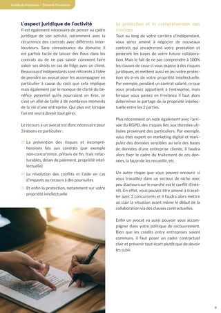 9
Guide du freelance - Devenir Freelance
L’aspect juridique de l’activité
Il est également nécessaire de penser au cadre
juridique de son activité, notamment avec la
récurrence des contrats avec différents inter-
locuteurs. Sans connaissance du domaine il
est parfois facile de laisser des flous dans les
contrats ou de ne pas savoir comment faire
valoir ses droits en cas de litige avec un client.
Beaucoup d’indépendants sont réticents à l’idée
de prendre un avocat pour les accompagner en
particulier à cause du coût que cela implique
mais également par le manque de clarté du bé-
néfice potentiel qu’ils pourraient en tirer, or
c’est un allié de taille à de nombreux moments
de la vie d’une entreprise. Qui plus est lorsque
l’on est seul à devoir tout gérer.
Le recours à un avocat est donc nécessaire pour
3 raisons en particulier :
¤ La prévention des risques et incompré-
hensions liés aux contrats (par exemple
non-concurrence, préavis de fin, frais refac-
turables, délais de paiement, propriété intel-
lectuelle)
¤ La résolution des conflits et l’aide en cas
d’impayés ou recours à des poursuites
¤ Et enfin la protection, notamment sur votre
propriété intellectuelle
La protection et la compréhension des
contrats
Tout au long de votre carrière d’indépendant,
vous serez amené à négocier de nouveaux
contrats qui encadreront votre prestation et
poseront les bases de votre future collabora-
tion. Mais le fait de ne pas comprendre à 100%
les clauses de ceux-ci vous expose à des risques
juridiques, et mettent aussi en jeu votre protec-
tion vis-à-vis de votre propriété intellectuelle.
Par exemple, pendant un contrat salarié, ce que
vous produisez appartient à l’entreprise, mais
lorsque vous passez en freelance il faut alors
déterminer le partage de la propriété intellec-
tuelle entre les 2 parties.
Plus récemment on note également avec l’arri-
vée du RGPD, des risques liés aux données uti-
lisées provenant des particuliers. Par exemple,
vous êtes expert en marketing digital et mani-
pulez des données sensibles au sein des bases
de données d’une entreprise cliente, il faudra
alors fixer le cadre du traitement de ces don-
nées, la façon de les recueillir, etc.
Un autre risque que vous pouvez encourir si
vous travaillez dans un secteur de niche avec
peu d’acteurs sur le marché est le conflit d’inté-
rêt. En effet, vous pouvez être amené à travail-
ler avec 2 concurrents et il faudra alors mettre
au clair la situation avant même le début de la
collaboration via des clauses contractuelles.
Enfin un avocat va aussi pouvoir vous accom-
pagner dans votre politique de recouvrement.
Bien que les crédits entre entreprises soient
communs, il faut poser un cadre contractuel
clair et prévenir tout écart plutôt que de devoir
les subir.
 