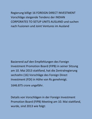 Regierung billigt 16 FOREIGN DIRECT INVESTMENT
Vorschläge steigende Tendenz der INDIAN
CORPORATES TO SETUP UNITS AUSLAND und suchen
nach Fusionen und Joint Ventures im Ausland
Basierend auf den Empfehlungen des Foreign
Investment Promotion Board (FIPB) in seiner Sitzung
am 10. Mai 2013 stattfand, hat die Zentralregierung
sechzehn (16) Vorschläge des Foreign Direct
Investment (FDI) in Höhe von Rs genehmigt.
1646.875 crore ungefähr.
Details von Vorschlägen in der Foreign Investment
Promotion Board (FIPB) Meeting am 10. Mai stattfand,
wurde, sind 2013 wie folgt:
 