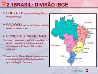 2.1BRASIL: DIVISÃO IBGE
 CRITÉRIO:        aspectos fisiográficos
   e econômicos.


 REGIÕES:        norte, nordeste, centro-
   oeste, sudeste e sul.


 PRINCIPAIS PROBLEMAS:
Grandes contrastes econômicos e físicos
   dentro da mesma região e respeito
   somente aos limites políticos dos
   estados.

EX: o norte de Minas Gerais possuía mais
   caracteristicas da Região Nordeste
   que da Região Sudeste.


                                             VOLTAR
 