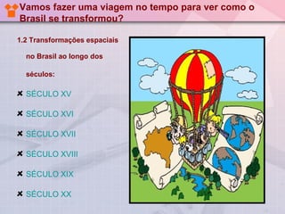 Vamos fazer uma viagem no tempo para ver como o
Brasil se transformou?

1.2 Transformações espaciais

  no Brasil ao longo dos

  séculos:

  SÉCULO XV

  SÉCULO XVI

  SÉCULO XVII

  SÉCULO XVIII

  SÉCULO XIX

  SÉCULO XX
 