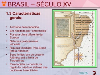 BRASIL – SÉCULO XV
1.3 Características
  gerais:

•   Território desconhecido
•   Era habitado por “ameríndios”
•   Possuía clima diferente da
    Europa
•   Natureza praticamente
    intocada
•   Riqueza imediata: Pau-Brasil
    (Mata Atlântica)
•   Seus limites iam do oceano
    Atlântico até a linha de
    Tordesilhas
•   Para facilitar o controle da
    região foi criado o sistema das
    capitanias hereditárias
                                      VOLTA
 