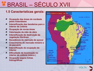 BRASIL – SÉCULO XVII
1.5 Características gerais:

  Ocupação das áreas do nordeste
  pelos holandeses
  Intensificação das bandeiras para o
  interior da colônia
  Ocupação de novas áreas
  Valorização da mão de obra
  Intensificação da destruição da
  vegetação litorânea
  Decadência do mercado de açúcar
  Crescimento do mercado mineiro e
  da pecuária
  Intensificação da ocupação do
  interior
  Dificuldade de locomoção no
  interior da colônia (relevo )
  Ocupação seguia linhas
  hidrográficas


                                        VOLTA
 