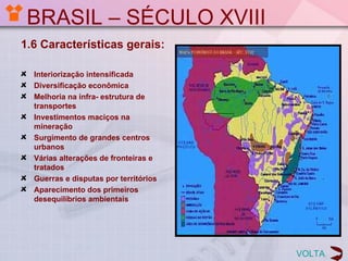 BRASIL – SÉCULO XVIII
1.6 Características gerais:

  Interiorização intensificada
  Diversificação econômica
  Melhoria na infra- estrutura de
  transportes
  Investimentos maciços na
  mineração
  Surgimento de grandes centros
  urbanos
  Várias alterações de fronteiras e
  tratados
  Guerras e disputas por territórios
  Aparecimento dos primeiros
  desequilíbrios ambientais




                                       VOLTA
 