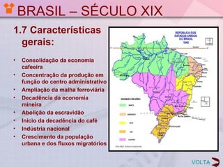 BRASIL – SÉCULO XIX
1.7 Características
  gerais:
•   Consolidação da economia
    cafeeira
•   Concentração da produção em
    função do centro administrativo
•   Ampliação da malha ferroviária
•   Decadência da economia
    mineira
•   Abolição da escravidão
•   Inicio da decadência do café
•   Indústria nacional
•   Crescimento da população
    urbana e dos fluxos migratórios


                                      VOLTA
 