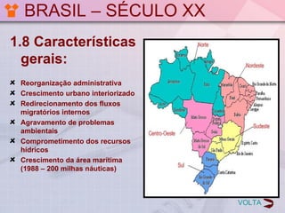 BRASIL – SÉCULO XX
1.8 Características
  gerais:
 Reorganização administrativa
 Crescimento urbano interiorizado
 Redirecionamento dos fluxos
 migratórios internos
 Agravamento de problemas
 ambientais
 Comprometimento dos recursos
 hídricos
 Crescimento da área marítima
 (1988 – 200 milhas náuticas)



                                    VOLTA
 