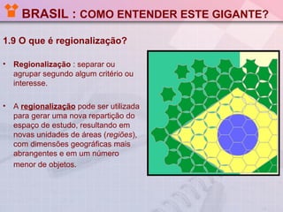 BRASIL : COMO ENTENDER ESTE GIGANTE?

1.9 O que é regionalização?

•   Regionalização : separar ou
    agrupar segundo algum critério ou
    interesse.

•   A regionalização pode ser utilizada
    para gerar uma nova repartição do
    espaço de estudo, resultando em
    novas unidades de áreas (regiões),
    com dimensões geográficas mais
    abrangentes e em um número
    menor de objetos.
 