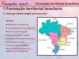 Geografia . Aula 01               Formação territorial brasileira
1.Formação territorial brasileira
1.1 Será que o Brasil sempre teve essa cara?


   BRASIL:
    DIMENSÕES CONTINENTAIS

     DIVERSIDADE NATURAL (CLIMÁTICA,

    FAUNA E FLORA, RELEVO)

    RIQUEZA MINERAL E HIDRICA

    GRANDES FRONTEIRAS MARÍTIMAS

    VARIEDADE CULTURAL

    EXTENSA FAIXA LITORÂNEA

    CONTRASTES DEMOGRÁFICOS,
   AMBIENTAIS E ECONÔMICOS
 