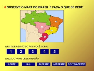 8 OBSERVE O MAPA DO BRASIL E FAÇA O QUE SE PEDE:
a) EM QUE REGIÃO DO PAÍS VOCÊ MORA:
b) QUAL O NOME DESSA REGIÃO:
1 5432
NORTE CENTRO-OESTENORDESTESUDESTESUL
 