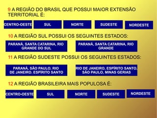 9 A REGIÃO DO BRASIL QUE POSSUI MAIOR EXTENSÃO
TERRITORIAL É:
10 A REGIÃO SUL POSSUI OS SEGUINTES ESTADOS:
11 A REGIÃO SUDESTE POSSUI OS SEGUINTES ESTADOS:
12 A REGIÃO BRASILEIRA MAIS POPULOSA É:
CENTRO-OESTE
PARANÁ, SANTA CATARINA, RIO
GRANDE DO SUL
SUL NORDESTESUDESTENORTE
PARANÁ, SANTA CATARINA, RIO
GRANDE
RIO DE JANEIRO, ESPÍRITO SANTO,
SÃO PAULO, MINAS GERIAS
PARANÁ, SÃO PAULO, RIO
DE JANEIRO. ESPÍRITO SANTO
CENTRO-OESTE SUL NORDESTENORTE SUDESTE
 