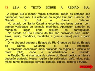 13 LEIA O TEXTO SOBRE A REGIÃO SUL:
A região Sul é menor região brasileira. Todos os estados são
banhados pelo mar. Os estados da região Sul são: Paraná, Rio
Grande do Sul e Santa Catarina.
No estado de Santa Catarina encontramos belas praias, com
grande variedade de animais marinhos. Aparecem também os
mangues, lugar onde existem os caranguejos.
No estado do Rio Grande do Sul são cultivados soja, milho,
arroz, feijão, mandioca, batatinha e grama (mato) para o gado
comer.
O rio Uruguai separa o Estado do Rio Grande do Sul do Estado
de Santa Catarina e da Argentina.
A atividade econômica mais praticada na região é o plantio do
mate (chá), onde é industrializado e vendido.
A Região Sul é chamada de celeiro do Brasil devido a intensa
podução agrícola. Nessa região são cultivados: café, trigo, soja,
milho, fumo, mandioca, cevada, centeio, cebola, tomate e frutas.
PRÓXIMO
 