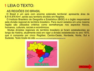1 LEIA O TEXTO:
AS REGIÕES DO BRASIL
O Brasil é um país com enorme extensão territorial: apresenta área de
8.514.876 Km², sendo seu território dividido em Regiões.
O Instituto Brasileiro de Geografia e Estatística (IBGE) é o órgão responsável
pela divisão regional do território brasileiro. Para reunir estados em uma mesma
região são utilizados critérios como semelhanças nos aspectos físicos,
humanos, culturais, sociais e econômicos.
Muitas divisões regionais do território brasileiro já foram estabelecidas ao
longo da história, atualmente está em vigor a divisão estabelecida no ano 1970,
que é composta por cinco Regiões: Centro-Oeste, Nordeste, Norte, Sul e
Sudeste. Texto tirado do site: www.brasilescola.com/brasil/regiões-brasileiras.htm
PRÓXIMO
 