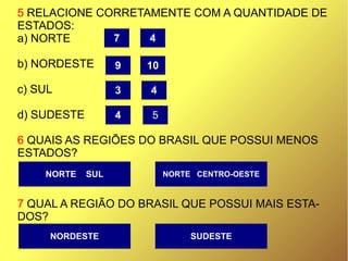 5 RELACIONE CORRETAMENTE COM A QUANTIDADE DE
ESTADOS:
a) NORTE
b) NORDESTE
c) SUL
d) SUDESTE
6 QUAIS AS REGIÕES DO BRASIL QUE POSSUI MENOS
ESTADOS?
7 QUAL A REGIÃO DO BRASIL QUE POSSUI MAIS ESTA-
DOS?
NORTE SUL NORTE CENTRO-OESTE
SUDESTENORDESTE
7 4
3
9
4 5
4
10
 