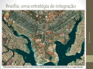 Brasília: uma estratégia de integração 
• Transferência da capital - RJ para a região Centro-Oeste; 
• Juscelino Kubitscheck (1957 – 21 de abril de 1960); 
• Abertura de estradas; 
• Intenso processo migratório. 
• 1960 – 150 mil hab. 
• 2000 – 2 milhões hab. 
• 2010 – 2 milhões e 500 mil hab. 
Foto de Brasília feita por satélite mostra o Plano-Piloto, projeto do arquiteto Lucio Costa, e o lago Paranoá. 
Prof. Paulo Dantas 
 