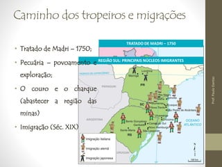 Caminho dos tropeiros e migrações 
TRATADO DE MADRI − 1750 
Prof. Paulo Dantas 
REGIÃO SUL: PRINCIPAIS NÚCLEOS IMIGRANTES 
• Tratado de Madri – 1750; 
• Pecuária – povoamento e 
exploração; 
• O couro e o charque 
(abastecer a região das 
minas) 
• Imigração (Séc. XIX) 
 
