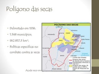 Polígono das secas 
• Delimitado em 1936; 
• 1.348 municípios; 
• 962.857,3 km²; 
• Políticas específicas no 
combate contra as secas. 
Açude seco em Ipira (BA), 1998 
 