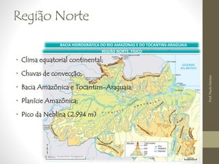 Região Norte 
BACIA HIDROGRÁFICA DO RIO AMAZONAS E DO TOCANTINS-ARAGUAIA 
REGIÃO NORTE: FÍSICO 
• Clima equatorial continental; 
• Chuvas de convecção; 
• Bacia Amazônica e Tocantins-Araguaia; 
• Planície Amazônica; 
• Pico da Neblina (2.994 m) 
Prof. Paulo Dantas 
 