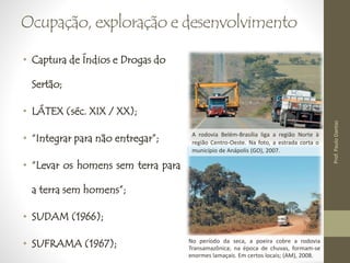 Ocupação, exploração e desenvolvimento 
• Captura de Índios e Drogas do 
Sertão; 
• LÁTEX (séc. XIX / XX); 
• “Integrar para não entregar”; 
• “Levar os homens sem terra para 
a terra sem homens”; 
• SUDAM (1966); 
• SUFRAMA (1967); 
A rodovia Belém-Brasília liga a região Norte à 
região Centro-Oeste. Na foto, a estrada corta o 
município de Anápolis (GO), 2007. 
No período da seca, a poeira cobre a rodovia 
Transamazônica; na época de chuvas, formam-se 
enormes lamaçais. Em certos locais; (AM), 2008. 
Prof. Paulo Dantas 
 