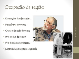 Ocupação da região 
• Expedições bandeirantes; 
• Descoberta do ouro; 
• Criação de gado bovino; 
• Integração da região; 
• Projetos de colonização; 
• Expansão da Fronteira Agrícola; 
Prof. Paulo Dantas 
 