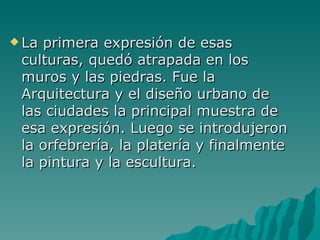 La primera expresión de esas culturas, quedó atrapada en los muros y las piedras. Fue la Arquitectura y el diseño urbano de las ciudades la principal muestra de esa expresión. Luego se introdujeron la orfebrería, la platería y finalmente la pintura y la escultura.  