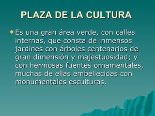 PLAZA DE LA CULTURA   Es una gran área verde, con calles internas, que consta de inmensos jardines con árboles centenarios de gran dimensión y majestuosidad; y con hermosas fuentes ornamentales, muchas de ellas embellecidas con monumentales esculturas.  