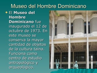 Museo del Hombre Dominicano El  Museo del Hombre Dominicano  fue inaugurado el 12 de octubre de 1973. En este museo se conserva la mayor cantidad de objetos de la cultura taína. Funciona como  centro de estudio antropológico y arqueológico. .  