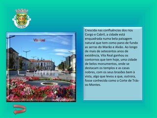 Crescida nas confluências dos rios
Corgo e Cabril, a cidade está
enquadrada numa bela paisagem
natural que tem como pano de fundo
as serras do Marão e Alvão. Ao longo
de mais de setecentos anos de
existência, Vila Real ganhou os
contornos que tem hoje, uma cidade
de belos monumentos, onde se
destacam os templos e as casas
nobres, com os seus brasões bem à
vista, algo que levou a que, outrora,
fosse conhecida como a Corte de Trás-
os-Montes.
 