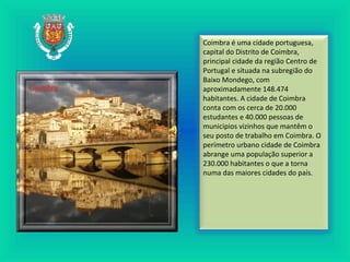 Coimbra é uma cidade portuguesa,
capital do Distrito de Coimbra,
principal cidade da região Centro de
Portugal e situada na subregião do
Baixo Mondego, com
aproximadamente 148.474
habitantes. A cidade de Coimbra
conta com os cerca de 20.000
estudantes e 40.000 pessoas de
municipios vizinhos que mantêm o
seu posto de trabalho em Coimbra. O
perímetro urbano cidade de Coimbra
abrange uma população superior a
230.000 habitantes o que a torna
numa das maiores cidades do país.
 