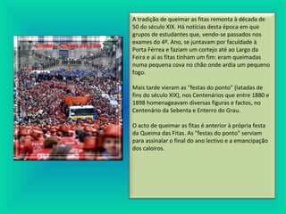 A tradição de queimar as fitas remonta à década de
50 do século XIX. Há notícias desta época em que
grupos de estudantes que, vendo-se passados nos
exames do 4º. Ano, se juntavam por faculdade à
Porta Férrea e faziam um cortejo até ao Largo da
Feira e aí as fitas tinham um fim: eram queimadas
numa pequena cova no chão onde ardia um pequeno
fogo.
Mais tarde vieram as "festas do ponto" (latadas de
fins do século XIX), nos Centenários que entre 1880 e
1898 homenageavam diversas figuras e factos, no
Centenário da Sebenta e Enterro do Grau.
O acto de queimar as fitas é anterior à própria festa
da Queima das Fitas. As "festas do ponto" serviam
para assinalar o final do ano lectivo e a emancipação
dos caloiros.
 