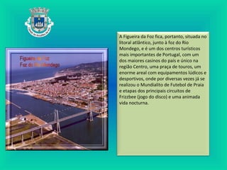 A Figueira da Foz fica, portanto, situada no
litoral atlântico, junto à foz do Rio
Mondego, e é um dos centros turísticos
mais importantes de Portugal, com um
dos maiores casinos do país e único na
região Centro, uma praça de touros, um
enorme areal com equipamentos lúdicos e
desportivos, onde por diversas vezes já se
realizou o Mundialito de Futebol de Praia
e etapas dos principais circuitos de
Frizzbee (jogo do disco) e uma animada
vida nocturna.
 