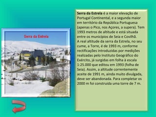 Serra da Estrela é a maior elevação de
Portugal Continental, e a segunda maior
em território da República Portuguesa
(apenas o Pico, nos Açores, a supera). Tem
1993 metros de altitude e está situada
entre os municípios de Seia e Covilhã.
A real altitude da serra da Estrela, no seu
cume, a Torre, é de 1993 m, conforme
rectificações introduzidas por medições
realizadas pelo Instituto Geográfico do
Exército, já surgidas em folha à escala
1:25.000 que editou em 1993 (folha de
Seia). Assim, a altitude correntemente
aceite de 1991 m, ainda muito divulgada,
deve ser abandonada. Para completar os
2000 m foi construida uma torre de 7 m.
 