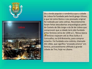 Diz a lenda popular e romântica que a cidade
de Lisboa foi fundada pelo herói grego Ulisses,
e que tal como Roma o seu povoado original
foi rodeado por sete colinas. Recentemente
foram feitas descobertas arqueológicas perto
do Castelo de São Jorge e da Sé de Lisboa que
comprovam que a cidade terá sido fundada
pelos fenícios cerca de 1200 a.C.. Nessa época
os fenícios viajavam até às Ilhas Scilly e à
Cornualha, na Grã-Bretanha, para comprar
estanho. Foi fundada uma colónia, chamada
Alis Ubbo, que significa "enseada amena" em
fenício, provavelmente afilhada à grande
cidade de Tiro, hoje no Líbano.
 