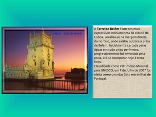 A Torre de Belém é um dos mais
expressivos monumentos da cidade de
Lisboa. Localiza-se na margem direita
do rio Tejo, onde existiu outrora a praia
de Belém. Inicialmente cercada pelas
águas em todo o seu perímetro,
progressivamente foi envolvida pela
praia, até se incorporar hoje à terra
firme.
Classificada como Património Mundial
pela UNESCO, em 7 de Julho de 2007 foi
eleita como uma das Sete maravilhas de
Portugal.
 