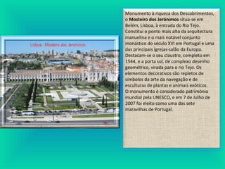Monumento à riqueza dos Descobrimentos,
o Mosteiro dos Jerónimos situa-se em
Belém, Lisboa, à entrada do Rio Tejo.
Constitui o ponto mais alto da arquitectura
manuelina e o mais notável conjunto
monástico do século XVI em Portugal e uma
das principais igrejas-salão da Europa.
Destacam-se o seu claustro, completo em
1544, e a porta sul, de complexo desenho
geométrico, virada para o rio Tejo. Os
elementos decorativos são repletos de
símbolos da arte da navegação e de
esculturas de plantas e animais exóticos.
O monumento é considerado património
mundial pela UNESCO, e em 7 de Julho de
2007 foi eleito como uma das sete
maravilhas de Portugal.
 