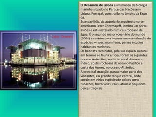 O Oceanário de Lisboa é um museu de biologia
marinha situado no Parque das Nações em
Lisboa, Portugal, construído no âmbito da Expo
98.
Este pavilhão, da autoria do arquitecto norte-
americano Peter Chermayeff, lembra um porta-
aviões e está instalado num cais rodeado de
água. É o segundo maior oceanário do mundo
(2004) e contém uma impressionante colecção de
espécies — aves, mamíferos, peixes e outros
habitantes marinhos.
Os habitats escolhidos, pela sua riqueza natural
em termos de fauna e flora, foram os seguintes:
oceano Antárctico, recife de coral do oceano
Índico, costas rochosas do oceano Pacífico e
costa dos Açores, no oceano Atlântico.
A principal atracção, para a maior parte dos
visitantes, é o grande tanque central, onde
coexistem várias espécies de peixes como
tubarões, barracudas, raias, atuns e pequenos
peixes tropicais.
 
