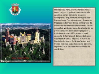 O Palácio da Pena. ou «Castelo da Pena»
como na gíria popular é mais conhecido,
constitui o mais completo e notável
exemplar da arquitectura portuguesa do
Romantismo. Está situado num dos cumes
fragosos da Serra de Sintra e integra-se de
modo inesperadamente feliz no seu tecido
natural de verdura e penedia, atestando as
potencialidades estéticas do projecto. O
Palácio remonta a 1839, quando o rei
consorte D. Fernando II de Saxe Coburgo-
Gotha (1816-1885) adquiriu as ruínas do
Mosteiro Jerónimo de Nossa Senhora da
Pena e iniciou a sua adaptação a palacete,
segundo a sua apurada sensibilidade de
romântico.
 