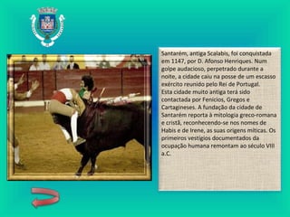Santarém, antiga Scalabis, foi conquistada
em 1147, por D. Afonso Henriques. Num
golpe audacioso, perpetrado durante a
noite, a cidade caiu na posse de um escasso
exército reunido pelo Rei de Portugal.
Esta cidade muito antiga terá sido
contactada por Fenícios, Gregos e
Cartagineses. A fundação da cidade de
Santarém reporta à mitologia greco-romana
e cristã, reconhecendo-se nos nomes de
Habis e de Irene, as suas origens míticas. Os
primeiros vestígios documentados da
ocupação humana remontam ao século VIII
a.C.
 