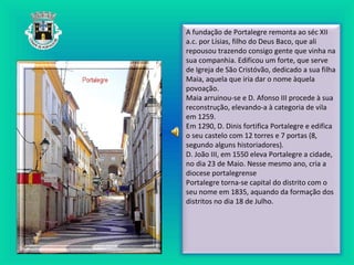 A fundação de Portalegre remonta ao séc XII
a.c. por Lísias, filho do Deus Baco, que ali
repousou trazendo consigo gente que vinha na
sua companhia. Edificou um forte, que serve
de Igreja de São Cristóvão, dedicado a sua filha
Maia, aquela que iria dar o nome àquela
povoação.
Maia arruinou-se e D. Afonso III procede à sua
reconstrução, elevando-a à categoria de vila
em 1259.
Em 1290, D. Dinis fortifica Portalegre e edifica
o seu castelo com 12 torres e 7 portas (8,
segundo alguns historiadores).
D. João III, em 1550 eleva Portalegre a cidade,
no dia 23 de Maio. Nesse mesmo ano, cria a
diocese portalegrense
Portalegre torna-se capital do distrito com o
seu nome em 1835, aquando da formação dos
distritos no dia 18 de Julho.
 