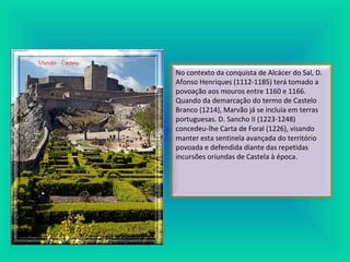 No contexto da conquista de Alcácer do Sal, D.
Afonso Henriques (1112-1185) terá tomado a
povoação aos mouros entre 1160 e 1166.
Quando da demarcação do termo de Castelo
Branco (1214), Marvão já se incluía em terras
portuguesas. D. Sancho II (1223-1248)
concedeu-lhe Carta de Foral (1226), visando
manter esta sentinela avançada do território
povoada e defendida diante das repetidas
incursões oriundas de Castela à época.
 