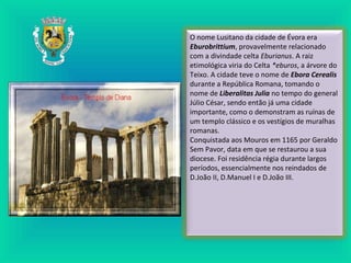 O nome Lusitano da cidade de Évora era
Eburobrittium, provavelmente relacionado
com a divindade celta Eburianus. A raiz
etimológica viria do Celta *eburos, a árvore do
Teixo. A cidade teve o nome de Ebora Cerealis
durante a República Romana, tomando o
nome de Liberalitas Julia no tempo do general
Júlio César, sendo então já uma cidade
importante, como o demonstram as ruínas de
um templo clássico e os vestígios de muralhas
romanas.
Conquistada aos Mouros em 1165 por Geraldo
Sem Pavor, data em que se restaurou a sua
diocese. Foi residência régia durante largos
períodos, essencialmente nos reindados de
D.João II, D.Manuel I e D.João III.
 