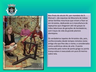 Nos finais do século XV, por mandato de D.
Manuel I, são expulsas da Mouraria de Lisboa
várias famílias mouriscas que viriam a fixar-se
em Arraiolos, dedicando-se à manufactura de
tapeçarias que chegaram até nós graças às
mãos laboriosas de gerações de bordadeiras,
com traços da vida da grande planície
alentejana.
Os verdadeiros tapetes de Arraiolos são, pois,
confeccionados desde tempos remotos nesta
antiga vila que lhes deu o nome, e considerados
como autênticas obras de arte. O ponto
conhecido pelo nome de ponto grego ou ponto
trança eslavo é executado em pura lã merino
sobre tela.
 