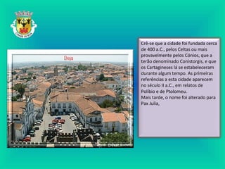 Crê-se que a cidade foi fundada cerca
de 400 a.C., pelos Celtas ou mais
provavelmente pelos Cónios, que a
terão denominado Conistorgis, e que
os Cartagineses lá se estabeleceram
durante algum tempo. As primeiras
referências a esta cidade aparecem
no século II a.C., em relatos de
Políbio e de Ptolomeu.
Mais tarde, o nome foi alterado para
Pax Julia,
 