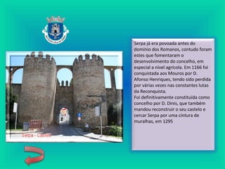 Serpa já era povoada antes do
domínio dos Romanos, contudo foram
estes que fomentaram o
desenvolvimento do concelho, em
especial a nível agrícola. Em 1166 foi
conquistada aos Mouros por D.
Afonso Henriques, tendo sido perdida
por várias vezes nas constantes lutas
da Reconquista.
Foi definitivamente constituída como
concelho por D. Dinis, que também
mandou reconstruir o seu castelo e
cercar Serpa por uma cintura de
muralhas, em 1295
 
