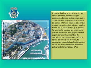 A capital do Algarve orgulha-se do seu
centro animado, repleto de lojas,
esplanadas, bares e restaurantes, assim
como dos seus monumentos e museus
de grande interesse e dos belos edifícios
antigos, datando sobretudo dos séculos
XVIII e XIX. A razão disto é que, embora
Faro se tenha tornado um importante
porto e centro sob a ocupação romana,
depois de ter sido uma aldeia de
pescadores em tempos pré-históricos,
sofreu o domínio dos mouros, foi
saqueada e incendiada pelos ingleses no
século XVI e enormemente danificada
pelo grande terramoto de 1755
 