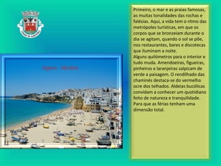 Primeiro, o mar e as praias famosas,
as muitas tonalidades das rochas e
falésias. Aqui, a vida tem o ritmo das
metrópoles turísticas, em que os
corpos que se bronzeiam durante o
dia se agitam, quando o sol se põe,
nos restaurantes, bares e discotecas
que iluminam a noite.
Alguns quilómetros para o interior e
tudo muda. Amendoeiras, figueiras,
pinheiros e laranjeiras salpicam de
verde a paisagem. O rendilhado das
chaminés destaca-se do vermelho
ocre dos telhados. Aldeias bucólicas
convidam a conhecer um quotidiano
feito de natureza e tranquilidade.
Para que as férias tenham uma
dimensão total.
 