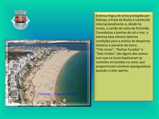 Extensa língua de areia protegida por
falésias, a Praia da Rocha é conhecida
internacionalmente e, desde há
muito, o cartão de visita de Portimão.
Convidativa a banhos de sol e mar, a
extensa baía oferece óptimas
condições para a prática de desportos
náuticos e passeios de barco.
"Três Ursos", "Rochas Furadas" e
"Dois Irmãos" são alguns dos nomes
com que os locais baptizaram os
rochedos enraizados na areia, que
proporcionam sombras apaziguadoras
quando o calor aperta.
 