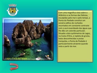 Com uma magnífica vista sobre o
Atlântico e as formas das falésias,
esculpidas pelo mar e pelo tempo, a
Ponta da Piedade constitui um
cenário edílico de rochedos
recortados em constante contraste
com o azul esverdeado das águas que
lhe dão um colorido particular.
Situada a dois quilómetros de Lagos,
na Costa d’Oiro, e repleta de grutas,
baías desconhecidas e praias
tranquilas, a Ponta da Piedade é
particularmente atraente quando
vista a partir do mar.
 